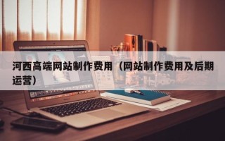 霍邱河西高端网站制作费用（网站制作费用及后期运营）