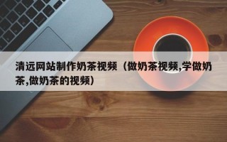霍邱清远网站制作奶茶视频（做奶茶视频,学做奶茶,做奶茶的视频）