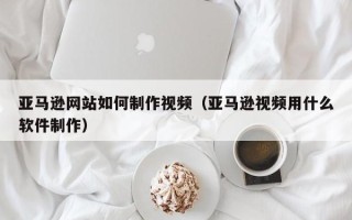 霍邱亚马逊网站如何制作视频（亚马逊视频用什么软件制作）