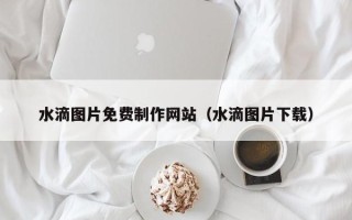霍邱水滴图片免费制作网站（水滴图片下载）