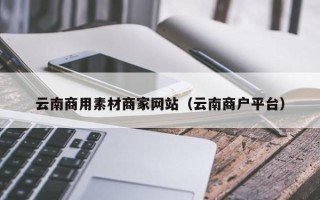 霍邱云南商用素材商家网站（云南商户平台）